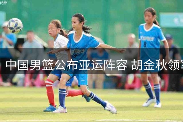 中国男篮公布亚运阵容 胡金秋领军王俊杰入选