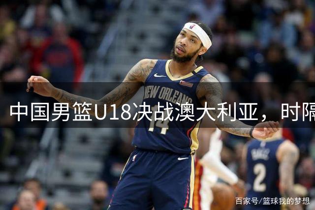 中国男篮U18决战澳大利亚，时隔12年再争亚洲杯桂冠