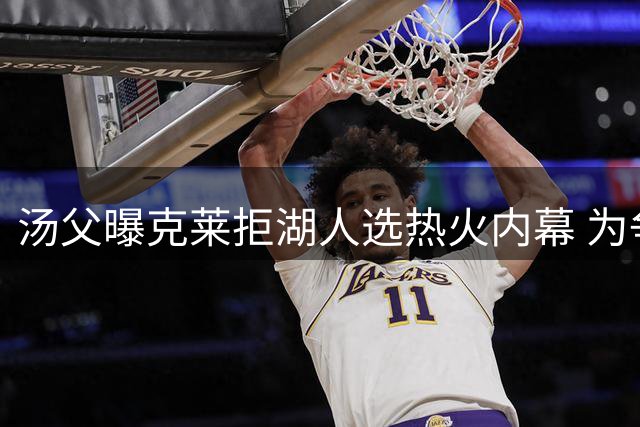 汤父曝克莱拒湖人选热火内幕 为争第五冠欲先詹库一步