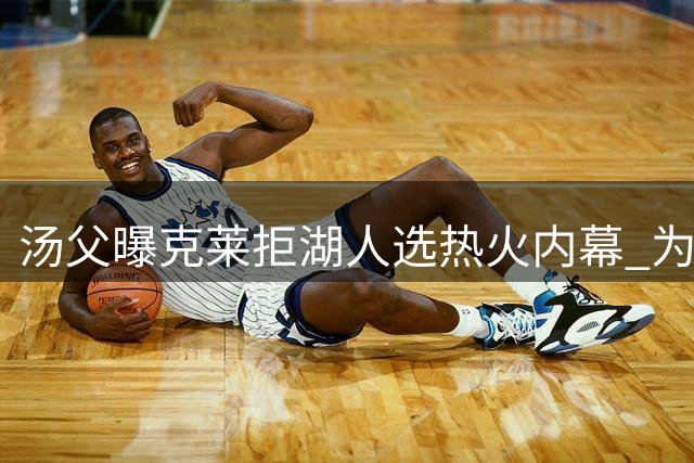 汤父曝克莱拒湖人选热火内幕 为争第五冠欲先詹库一步