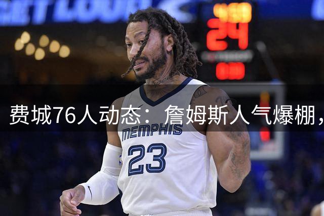 费城76人动态：詹姆斯人气爆棚，杰伦布朗苦练突破，新秀埃奇库姆蓄势待发