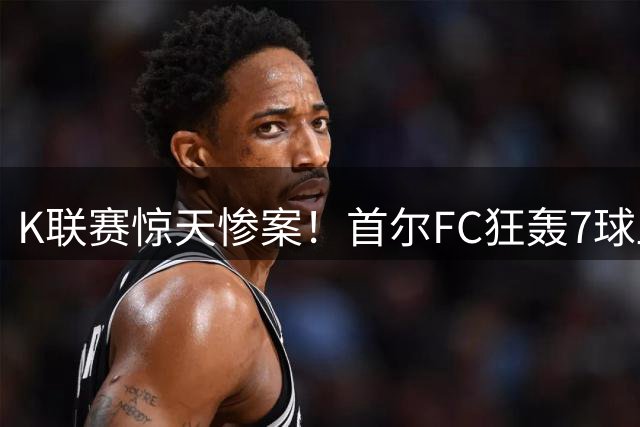 K联赛惊天惨案！首尔FC狂轰7球血洗安养主场